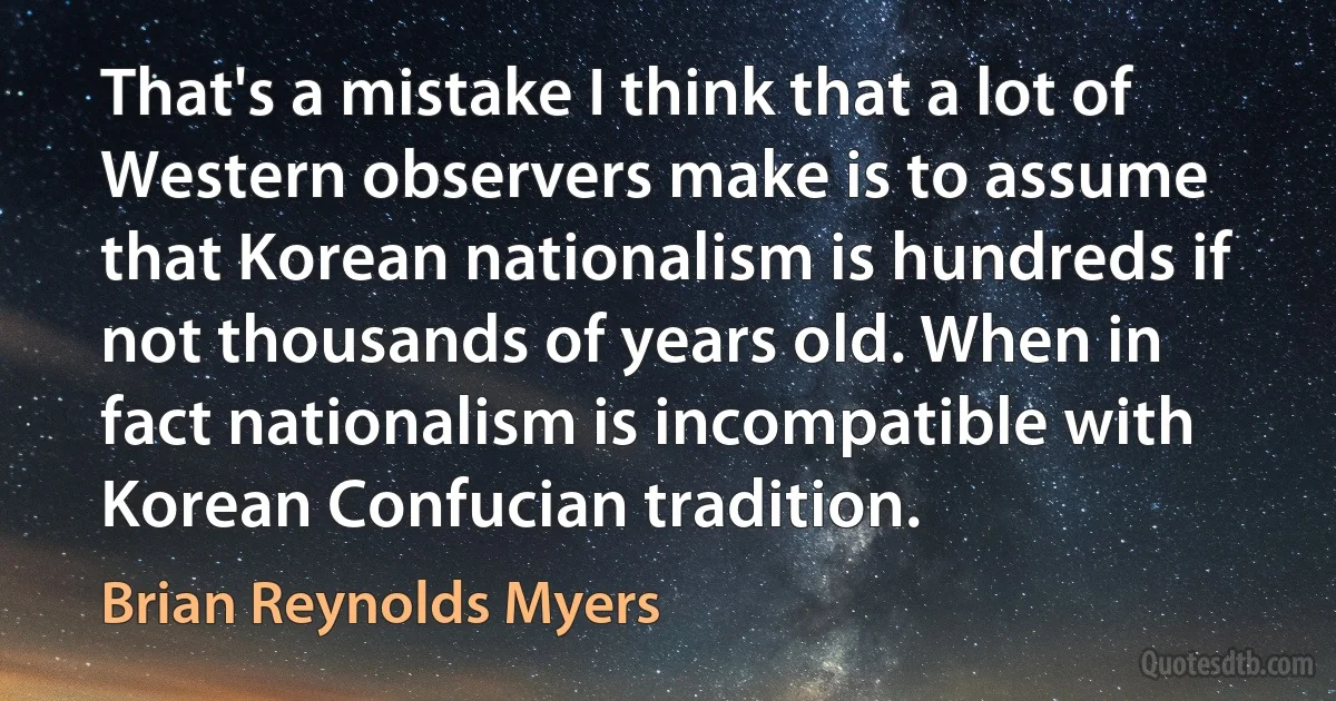 That's a mistake I think that a lot of Western observers make is to assume that Korean nationalism is hundreds if not thousands of years old. When in fact nationalism is incompatible with Korean Confucian tradition. (Brian Reynolds Myers)