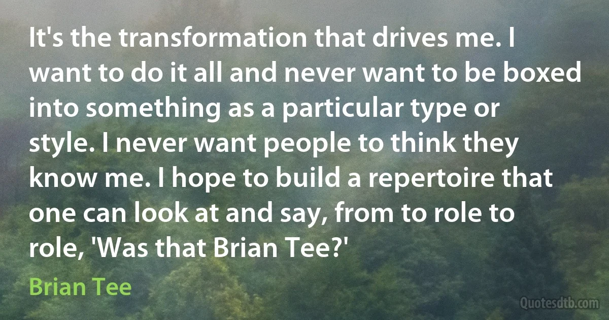 It's the transformation that drives me. I want to do it all and never want to be boxed into something as a particular type or style. I never want people to think they know me. I hope to build a repertoire that one can look at and say, from to role to role, 'Was that Brian Tee?' (Brian Tee)