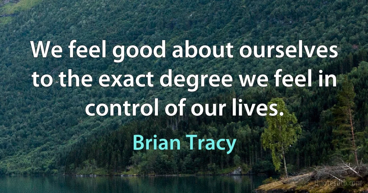 We feel good about ourselves to the exact degree we feel in control of our lives. (Brian Tracy)