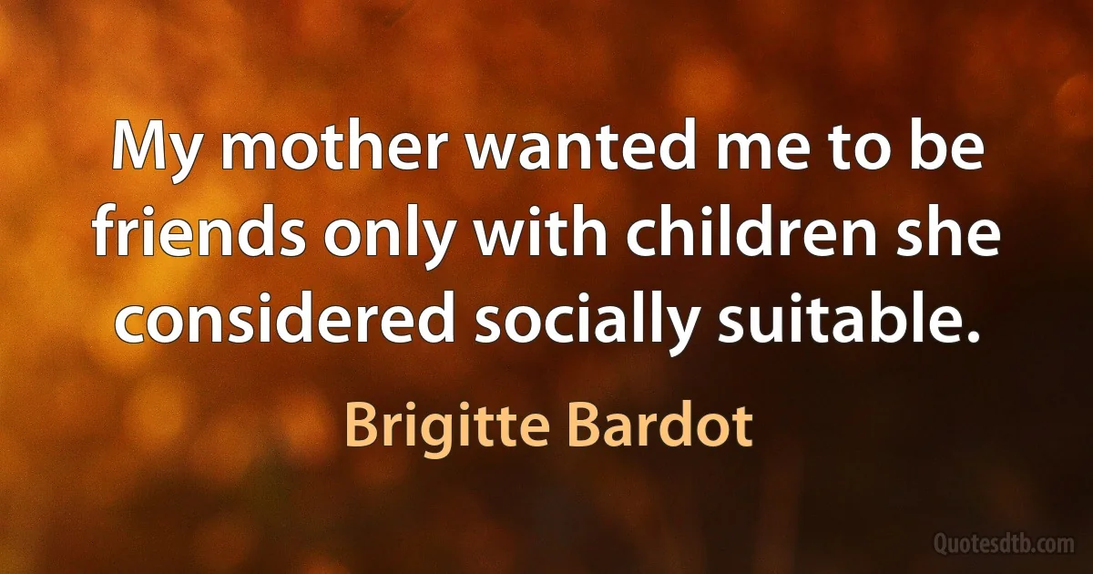 My mother wanted me to be friends only with children she considered socially suitable. (Brigitte Bardot)