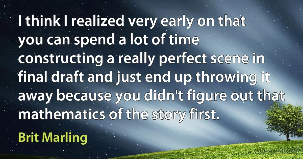 I think I realized very early on that you can spend a lot of time constructing a really perfect scene in final draft and just end up throwing it away because you didn't figure out that mathematics of the story first. (Brit Marling)