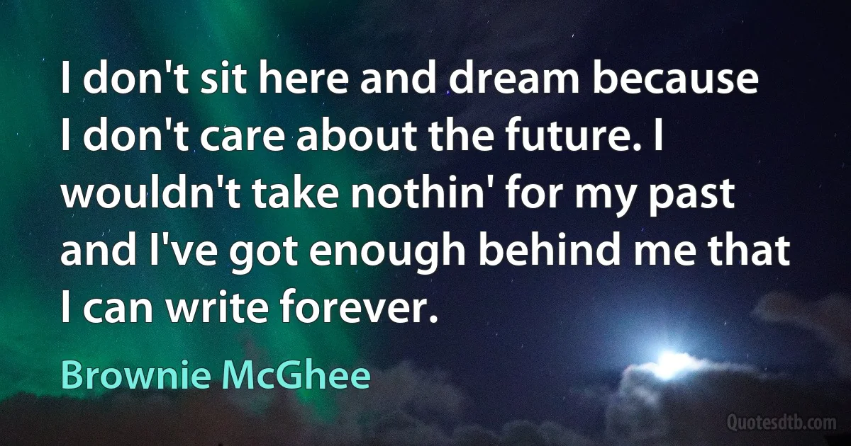 I don't sit here and dream because I don't care about the future. I wouldn't take nothin' for my past and I've got enough behind me that I can write forever. (Brownie McGhee)