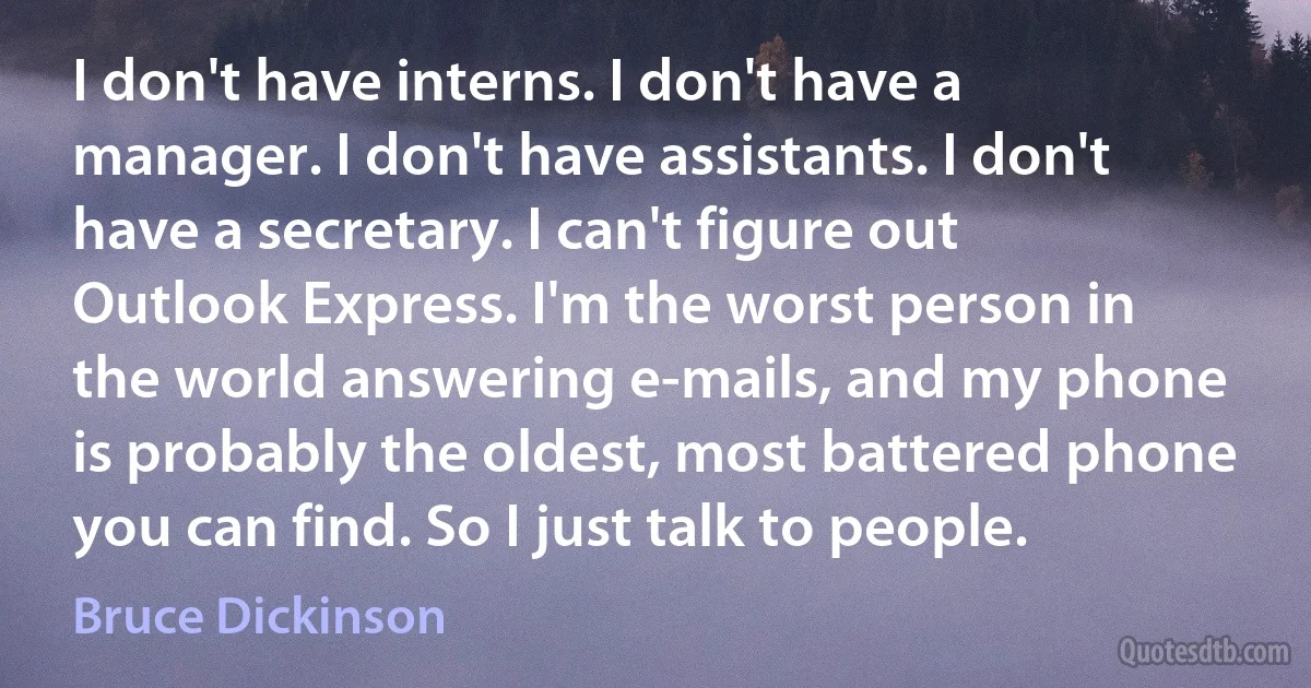 I don't have interns. I don't have a manager. I don't have assistants. I don't have a secretary. I can't figure out Outlook Express. I'm the worst person in the world answering e-mails, and my phone is probably the oldest, most battered phone you can find. So I just talk to people. (Bruce Dickinson)