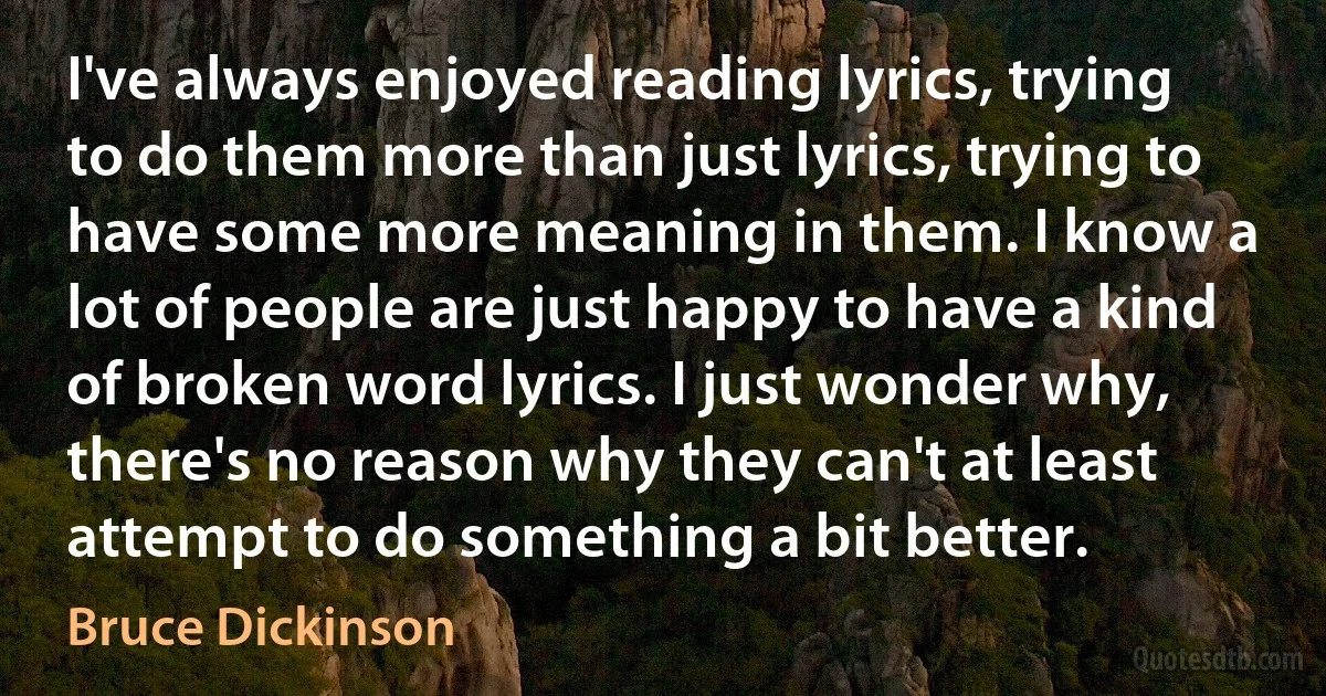 I've always enjoyed reading lyrics, trying to do them more than just lyrics, trying to have some more meaning in them. I know a lot of people are just happy to have a kind of broken word lyrics. I just wonder why, there's no reason why they can't at least attempt to do something a bit better. (Bruce Dickinson)