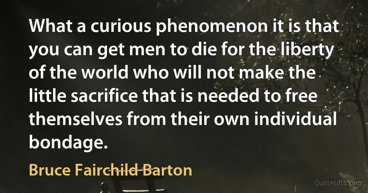 What a curious phenomenon it is that you can get men to die for the liberty of the world who will not make the little sacrifice that is needed to free themselves from their own individual bondage. (Bruce Fairchild Barton)