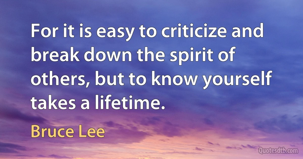 For it is easy to criticize and break down the spirit of others, but to know yourself takes a lifetime. (Bruce Lee)