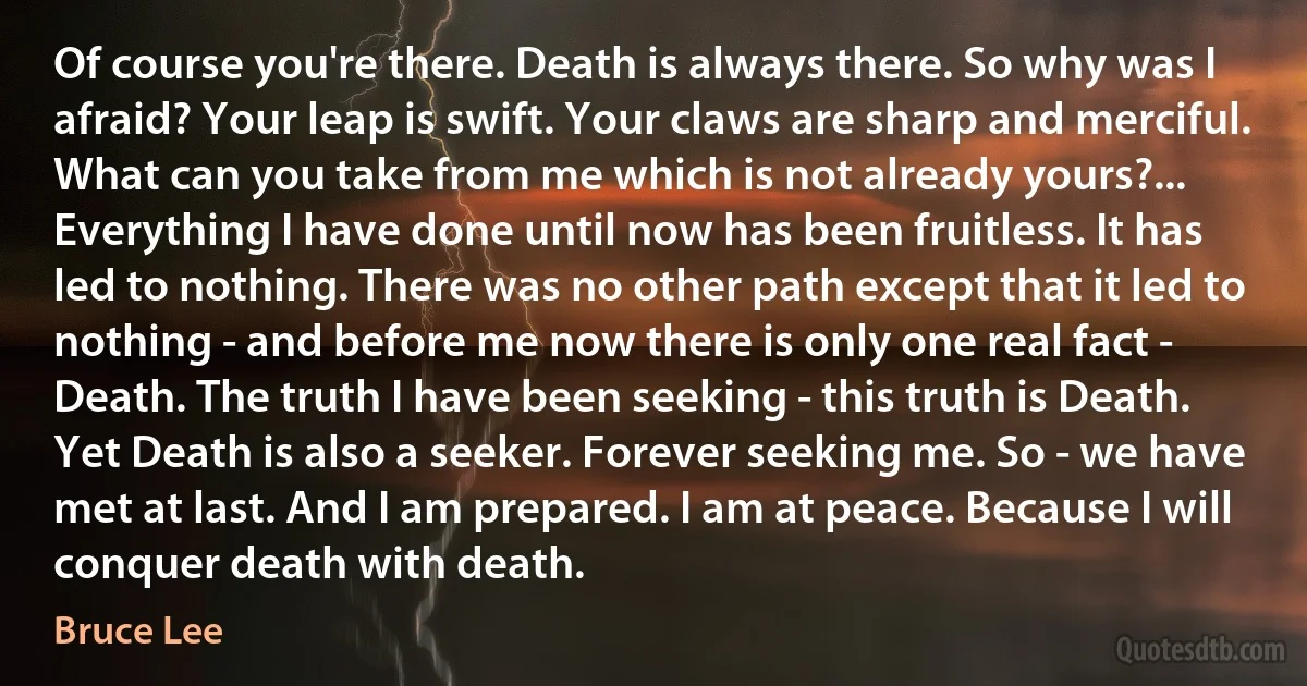 Of course you're there. Death is always there. So why was I afraid? Your leap is swift. Your claws are sharp and merciful. What can you take from me which is not already yours?... Everything I have done until now has been fruitless. It has led to nothing. There was no other path except that it led to nothing - and before me now there is only one real fact - Death. The truth I have been seeking - this truth is Death. Yet Death is also a seeker. Forever seeking me. So - we have met at last. And I am prepared. I am at peace. Because I will conquer death with death. (Bruce Lee)