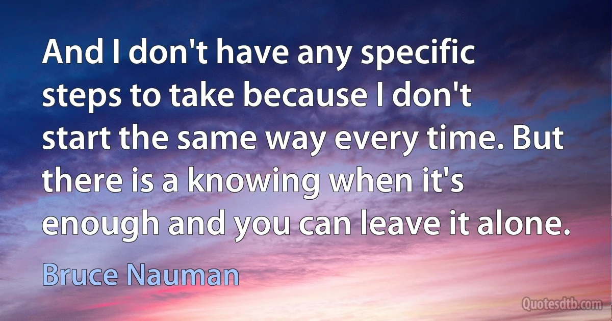 And I don't have any specific steps to take because I don't start the same way every time. But there is a knowing when it's enough and you can leave it alone. (Bruce Nauman)