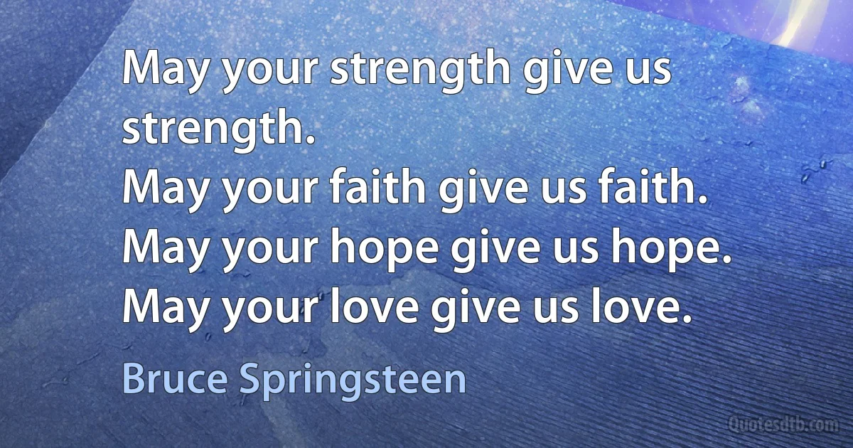 May your strength give us strength.
May your faith give us faith.
May your hope give us hope.
May your love give us love. (Bruce Springsteen)