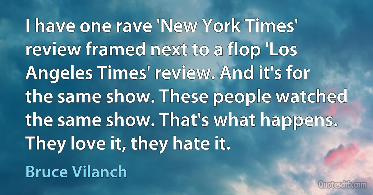 I have one rave 'New York Times' review framed next to a flop 'Los Angeles Times' review. And it's for the same show. These people watched the same show. That's what happens. They love it, they hate it. (Bruce Vilanch)