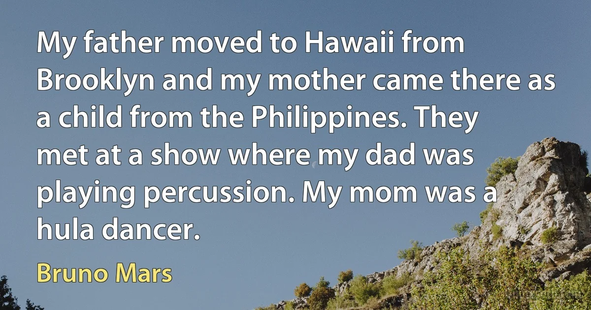 My father moved to Hawaii from Brooklyn and my mother came there as a child from the Philippines. They met at a show where my dad was playing percussion. My mom was a hula dancer. (Bruno Mars)