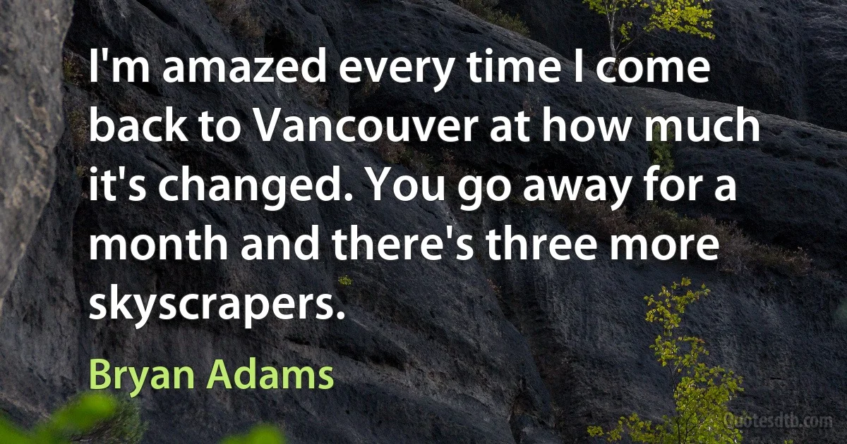 I'm amazed every time I come back to Vancouver at how much it's changed. You go away for a month and there's three more skyscrapers. (Bryan Adams)