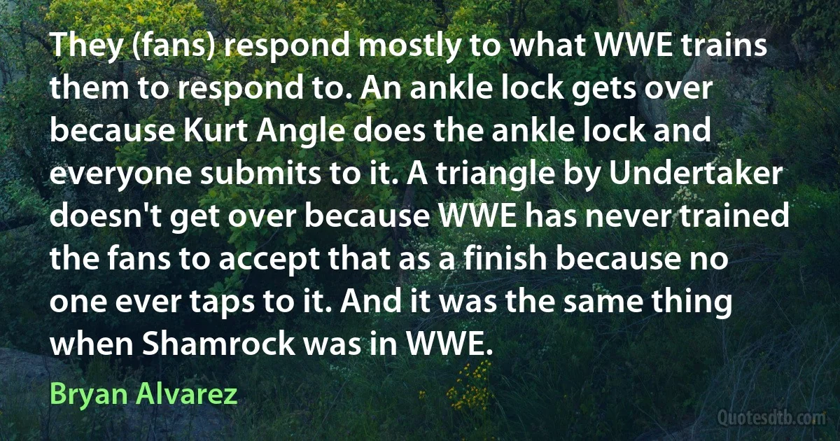 They (fans) respond mostly to what WWE trains them to respond to. An ankle lock gets over because Kurt Angle does the ankle lock and everyone submits to it. A triangle by Undertaker doesn't get over because WWE has never trained the fans to accept that as a finish because no one ever taps to it. And it was the same thing when Shamrock was in WWE. (Bryan Alvarez)