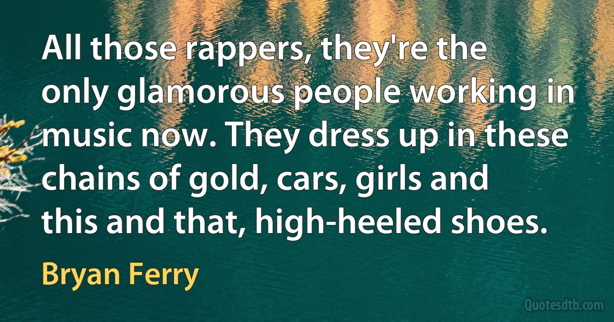 All those rappers, they're the only glamorous people working in music now. They dress up in these chains of gold, cars, girls and this and that, high-heeled shoes. (Bryan Ferry)