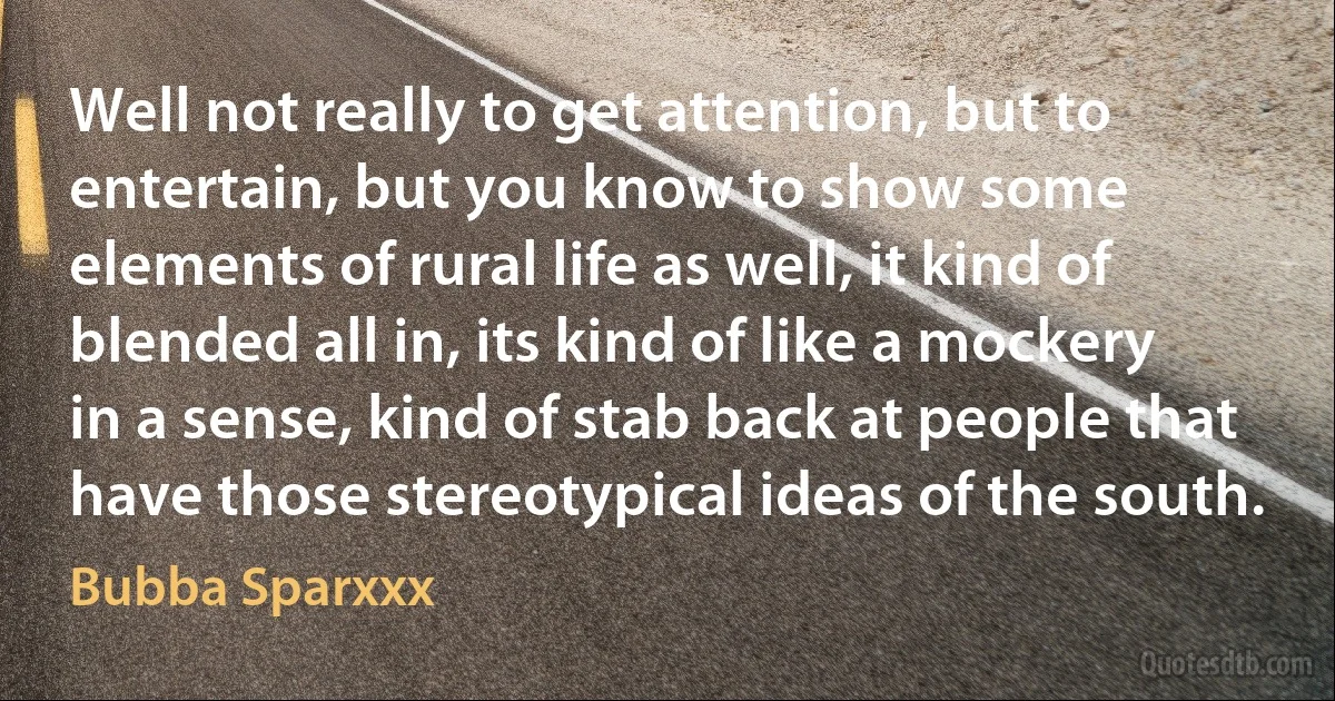 Well not really to get attention, but to entertain, but you know to show some elements of rural life as well, it kind of blended all in, its kind of like a mockery in a sense, kind of stab back at people that have those stereotypical ideas of the south. (Bubba Sparxxx)