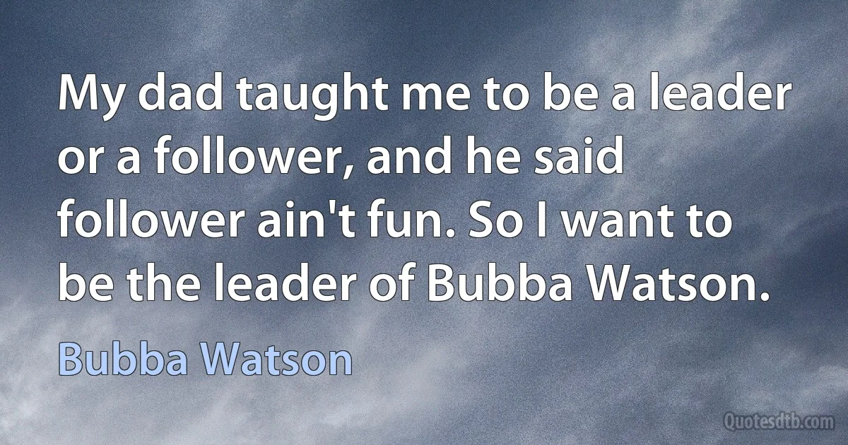 My dad taught me to be a leader or a follower, and he said follower ain't fun. So I want to be the leader of Bubba Watson. (Bubba Watson)