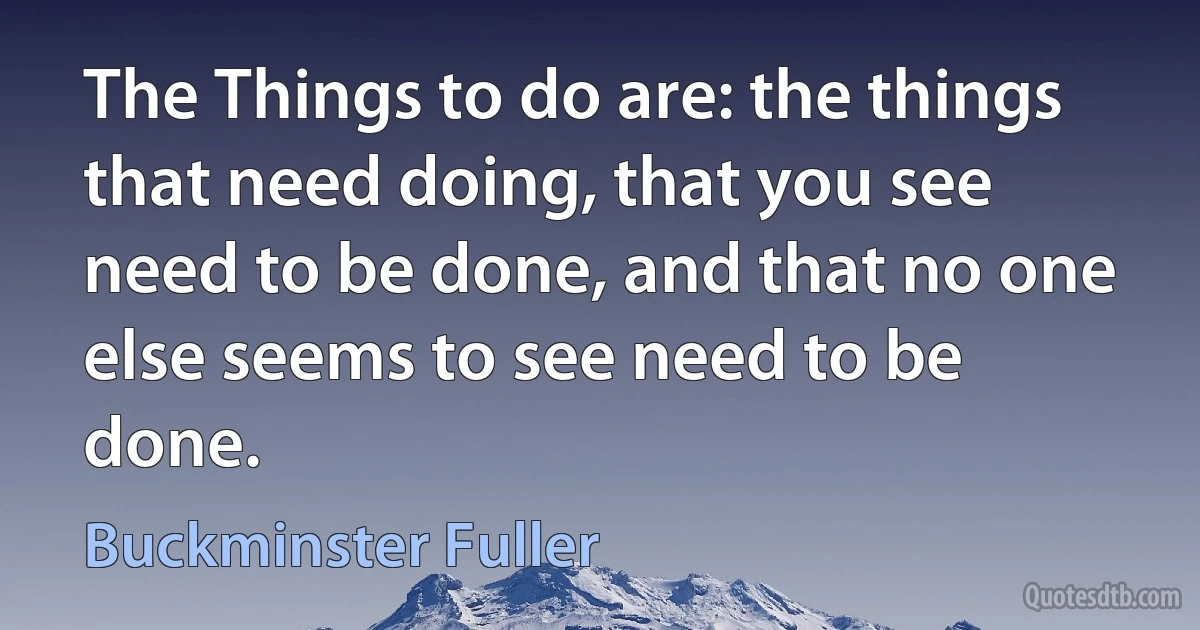 The Things to do are: the things that need doing, that you see need to be done, and that no one else seems to see need to be done. (Buckminster Fuller)