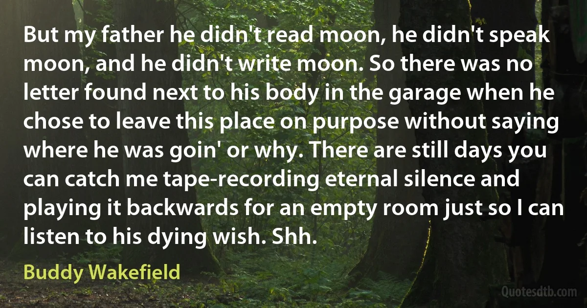 But my father he didn't read moon, he didn't speak moon, and he didn't write moon. So there was no letter found next to his body in the garage when he chose to leave this place on purpose without saying where he was goin' or why. There are still days you can catch me tape-recording eternal silence and playing it backwards for an empty room just so I can listen to his dying wish. Shh. (Buddy Wakefield)