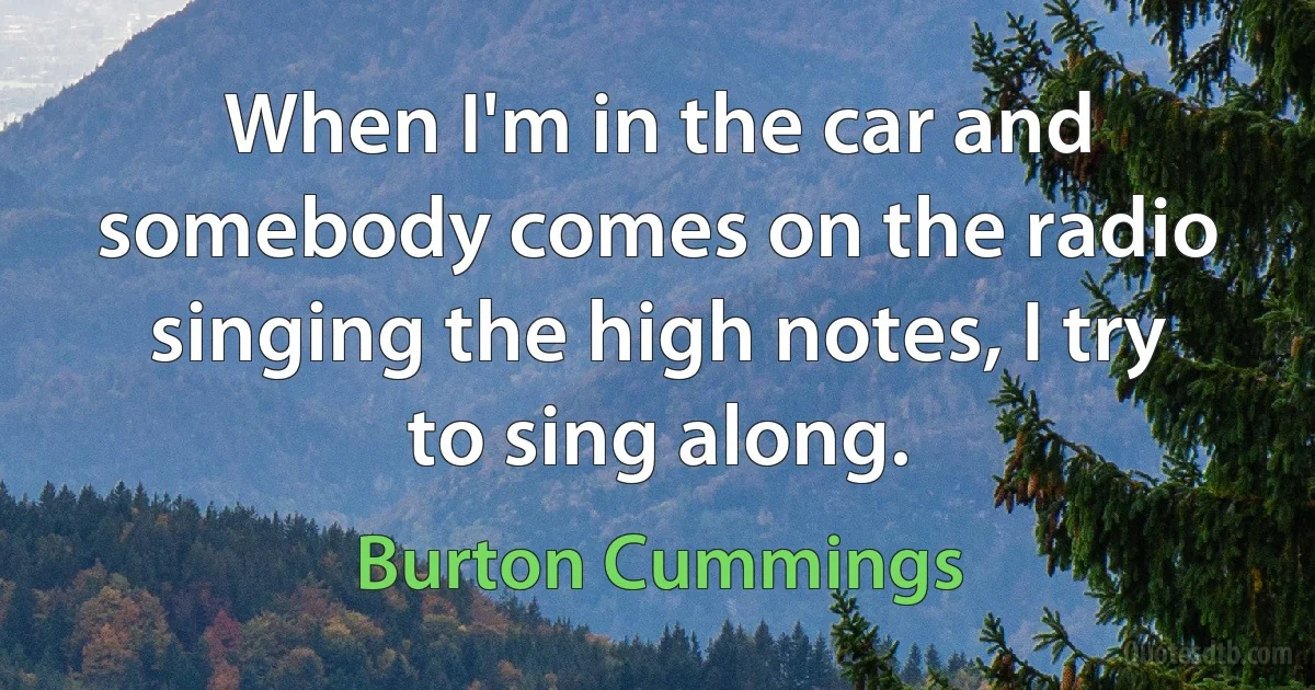 When I'm in the car and somebody comes on the radio singing the high notes, I try to sing along. (Burton Cummings)