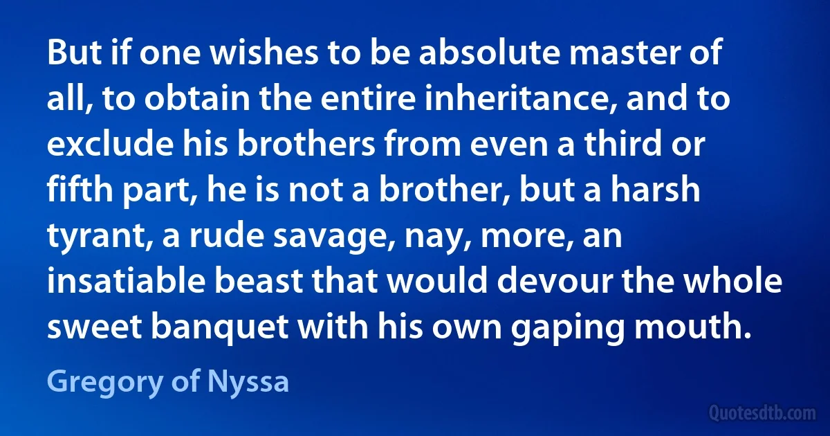But if one wishes to be absolute master of all, to obtain the entire inheritance, and to exclude his brothers from even a third or fifth part, he is not a brother, but a harsh tyrant, a rude savage, nay, more, an insatiable beast that would devour the whole sweet banquet with his own gaping mouth. (Gregory of Nyssa)