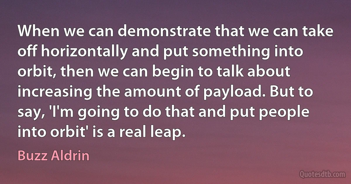 When we can demonstrate that we can take off horizontally and put something into orbit, then we can begin to talk about increasing the amount of payload. But to say, 'I'm going to do that and put people into orbit' is a real leap. (Buzz Aldrin)