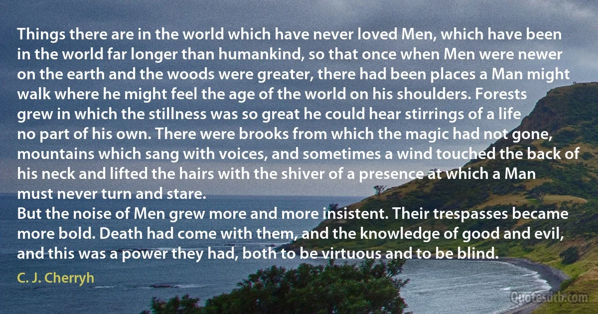 Things there are in the world which have never loved Men, which have been in the world far longer than humankind, so that once when Men were newer on the earth and the woods were greater, there had been places a Man might walk where he might feel the age of the world on his shoulders. Forests grew in which the stillness was so great he could hear stirrings of a life no part of his own. There were brooks from which the magic had not gone, mountains which sang with voices, and sometimes a wind touched the back of his neck and lifted the hairs with the shiver of a presence at which a Man must never turn and stare.
But the noise of Men grew more and more insistent. Their trespasses became more bold. Death had come with them, and the knowledge of good and evil, and this was a power they had, both to be virtuous and to be blind. (C. J. Cherryh)