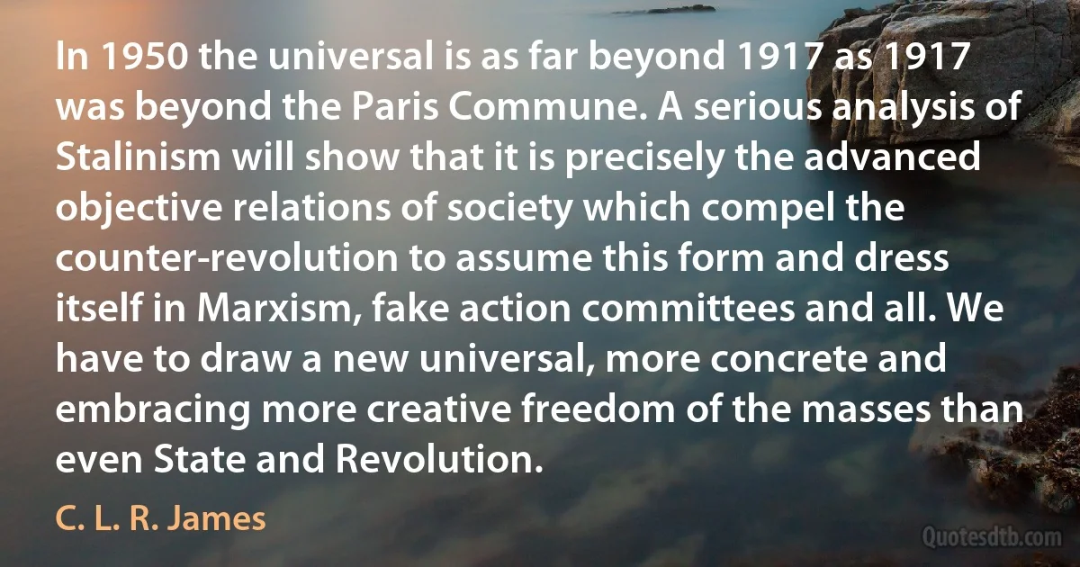 In 1950 the universal is as far beyond 1917 as 1917 was beyond the Paris Commune. A serious analysis of Stalinism will show that it is precisely the advanced objective relations of society which compel the counter­revolution to assume this form and dress itself in Marxism, fake action committees and all. We have to draw a new universal, more concrete and embracing more creative freedom of the masses than even State and Revolution. (C. L. R. James)