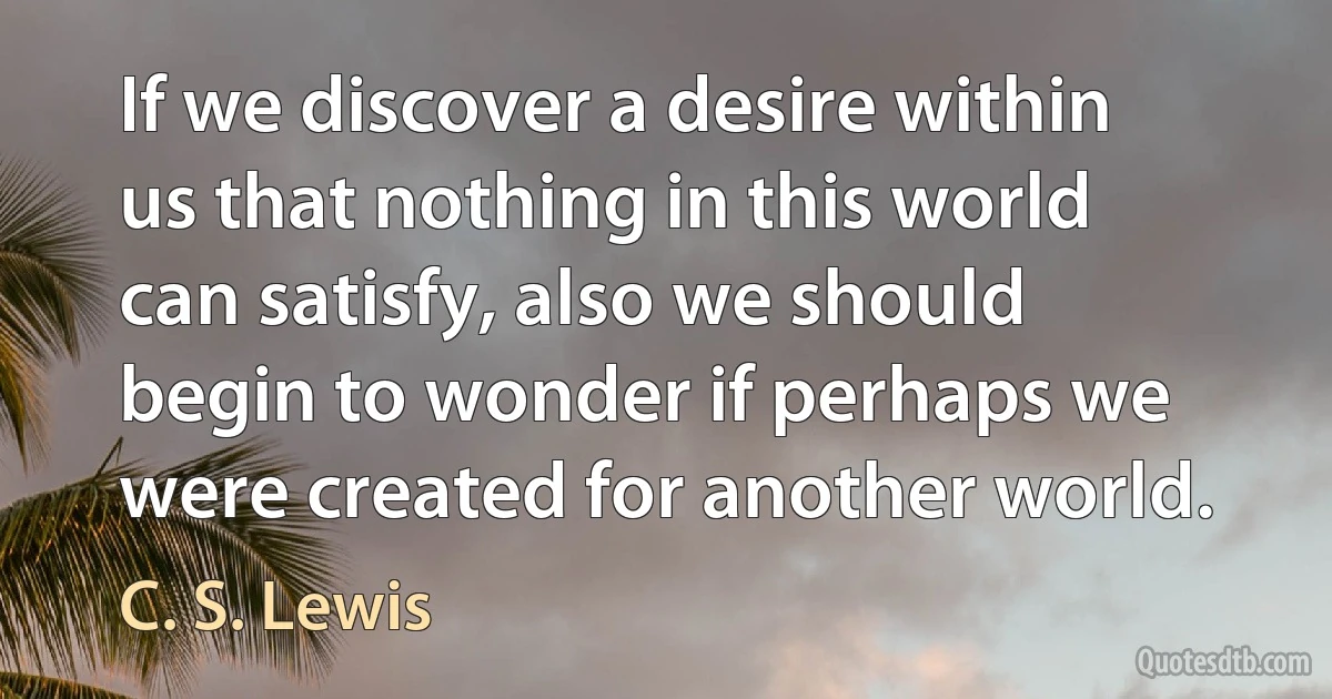 If we discover a desire within us that nothing in this world can satisfy, also we should begin to wonder if perhaps we were created for another world. (C. S. Lewis)