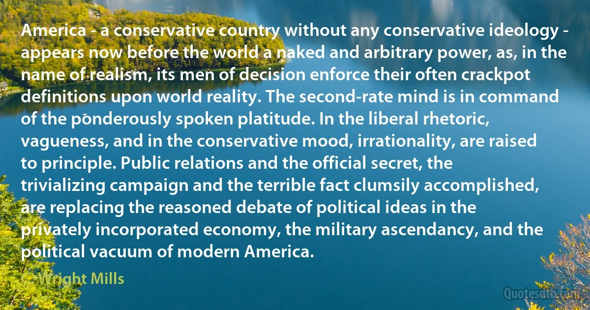 America - a conservative country without any conservative ideology - appears now before the world a naked and arbitrary power, as, in the name of realism, its men of decision enforce their often crackpot definitions upon world reality. The second-rate mind is in command of the ponderously spoken platitude. In the liberal rhetoric, vagueness, and in the conservative mood, irrationality, are raised to principle. Public relations and the official secret, the trivializing campaign and the terrible fact clumsily accomplished, are replacing the reasoned debate of political ideas in the privately incorporated economy, the military ascendancy, and the political vacuum of modern America. (C. Wright Mills)