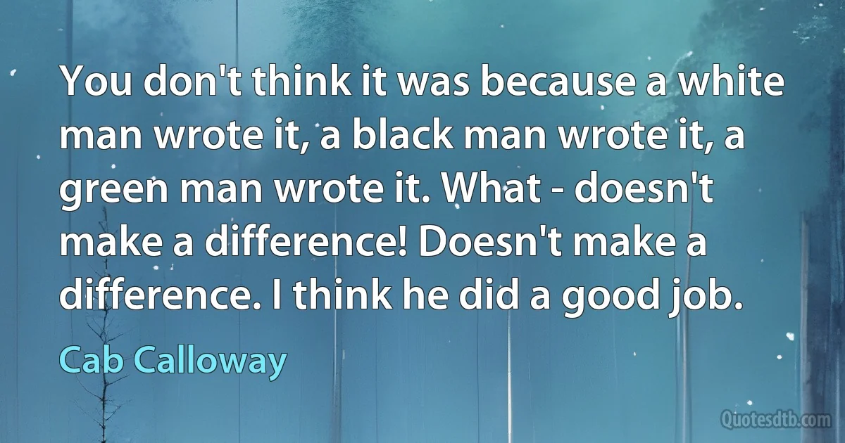 You don't think it was because a white man wrote it, a black man wrote it, a green man wrote it. What - doesn't make a difference! Doesn't make a difference. I think he did a good job. (Cab Calloway)