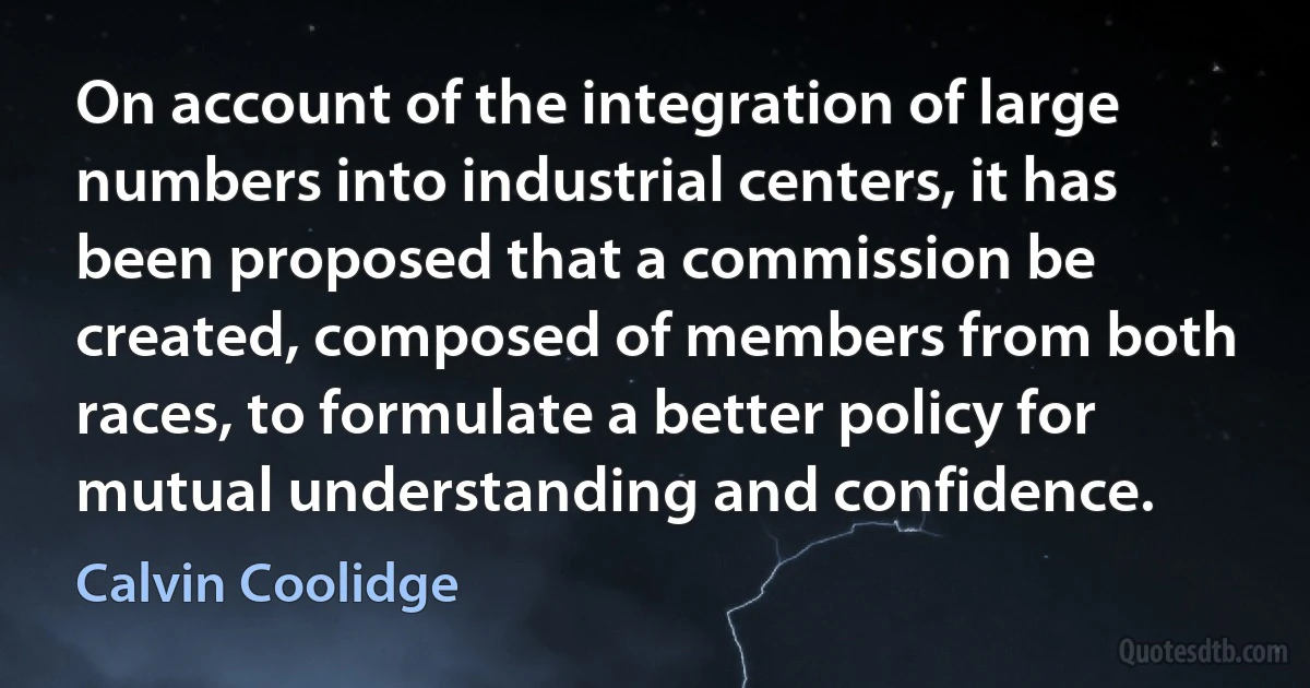 On account of the integration of large numbers into industrial centers, it has been proposed that a commission be created, composed of members from both races, to formulate a better policy for mutual understanding and confidence. (Calvin Coolidge)