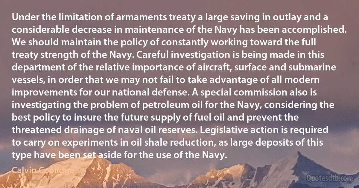 Under the limitation of armaments treaty a large saving in outlay and a considerable decrease in maintenance of the Navy has been accomplished. We should maintain the policy of constantly working toward the full treaty strength of the Navy. Careful investigation is being made in this department of the relative importance of aircraft, surface and submarine vessels, in order that we may not fail to take advantage of all modern improvements for our national defense. A special commission also is investigating the problem of petroleum oil for the Navy, considering the best policy to insure the future supply of fuel oil and prevent the threatened drainage of naval oil reserves. Legislative action is required to carry on experiments in oil shale reduction, as large deposits of this type have been set aside for the use of the Navy. (Calvin Coolidge)