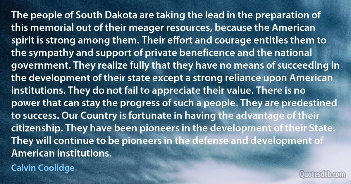 The people of South Dakota are taking the lead in the preparation of this memorial out of their meager resources, because the American spirit is strong among them. Their effort and courage entitles them to the sympathy and support of private beneficence and the national government. They realize fully that they have no means of succeeding in the development of their state except a strong reliance upon American institutions. They do not fail to appreciate their value. There is no power that can stay the progress of such a people. They are predestined to success. Our Country is fortunate in having the advantage of their citizenship. They have been pioneers in the development of their State. They will continue to be pioneers in the defense and development of American institutions. (Calvin Coolidge)