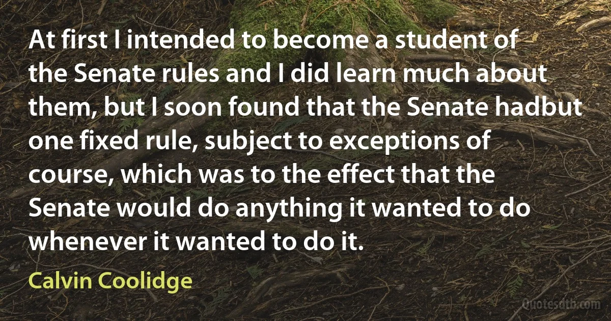 At first I intended to become a student of the Senate rules and I did learn much about them, but I soon found that the Senate hadbut one fixed rule, subject to exceptions of course, which was to the effect that the Senate would do anything it wanted to do whenever it wanted to do it. (Calvin Coolidge)