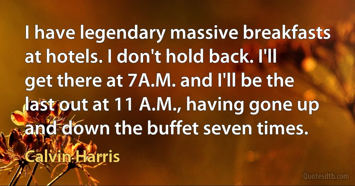 I have legendary massive breakfasts at hotels. I don't hold back. I'll get there at 7A.M. and I'll be the last out at 11 A.M., having gone up and down the buffet seven times. (Calvin Harris)