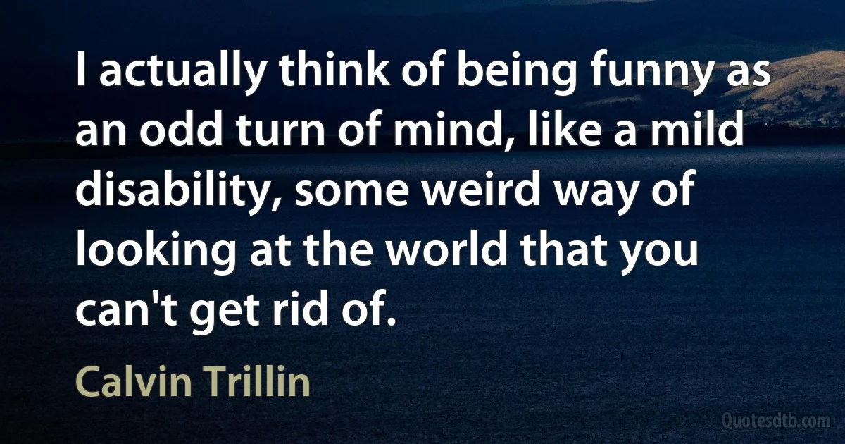 I actually think of being funny as an odd turn of mind, like a mild disability, some weird way of looking at the world that you can't get rid of. (Calvin Trillin)