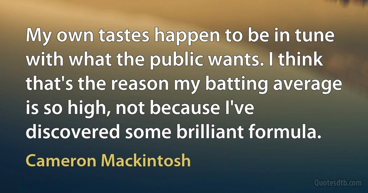 My own tastes happen to be in tune with what the public wants. I think that's the reason my batting average is so high, not because I've discovered some brilliant formula. (Cameron Mackintosh)