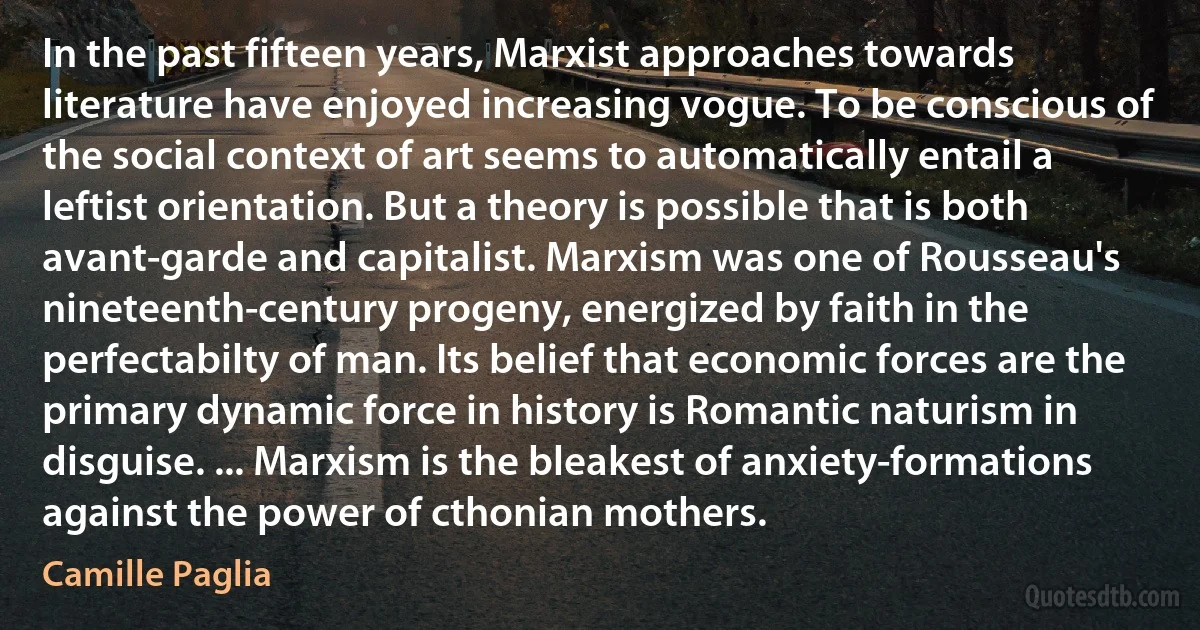 In the past fifteen years, Marxist approaches towards literature have enjoyed increasing vogue. To be conscious of the social context of art seems to automatically entail a leftist orientation. But a theory is possible that is both avant-garde and capitalist. Marxism was one of Rousseau's nineteenth-century progeny, energized by faith in the perfectabilty of man. Its belief that economic forces are the primary dynamic force in history is Romantic naturism in disguise. ... Marxism is the bleakest of anxiety-formations against the power of cthonian mothers. (Camille Paglia)