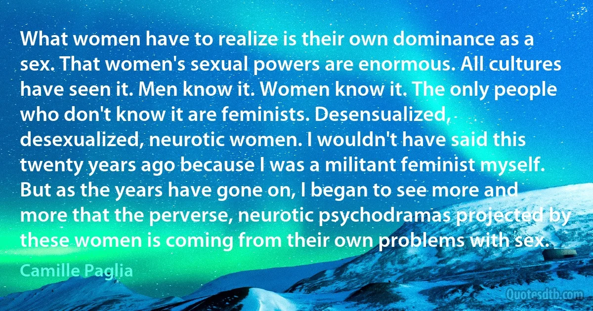 What women have to realize is their own dominance as a sex. That women's sexual powers are enormous. All cultures have seen it. Men know it. Women know it. The only people who don't know it are feminists. Desensualized, desexualized, neurotic women. I wouldn't have said this twenty years ago because I was a militant feminist myself. But as the years have gone on, I began to see more and more that the perverse, neurotic psychodramas projected by these women is coming from their own problems with sex. (Camille Paglia)