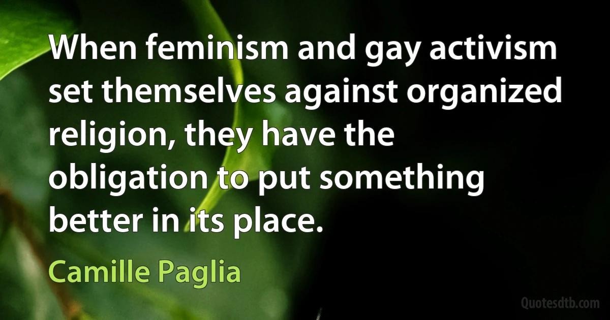 When feminism and gay activism set themselves against organized religion, they have the obligation to put something better in its place. (Camille Paglia)