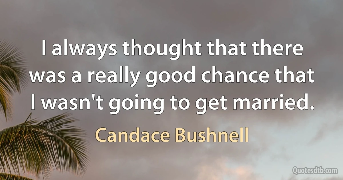 I always thought that there was a really good chance that I wasn't going to get married. (Candace Bushnell)