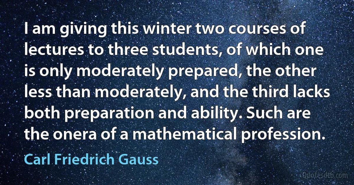 I am giving this winter two courses of lectures to three students, of which one is only moderately prepared, the other less than moderately, and the third lacks both preparation and ability. Such are the onera of a mathematical profession. (Carl Friedrich Gauss)