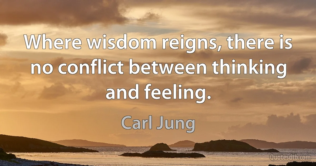 Where wisdom reigns, there is no conflict between thinking and feeling. (Carl Jung)