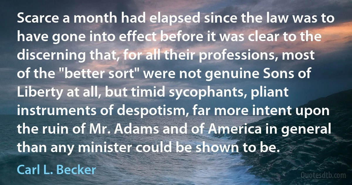 Scarce a month had elapsed since the law was to have gone into effect before it was clear to the discerning that, for all their professions, most of the "better sort" were not genuine Sons of Liberty at all, but timid sycophants, pliant instruments of despotism, far more intent upon the ruin of Mr. Adams and of America in general than any minister could be shown to be. (Carl L. Becker)