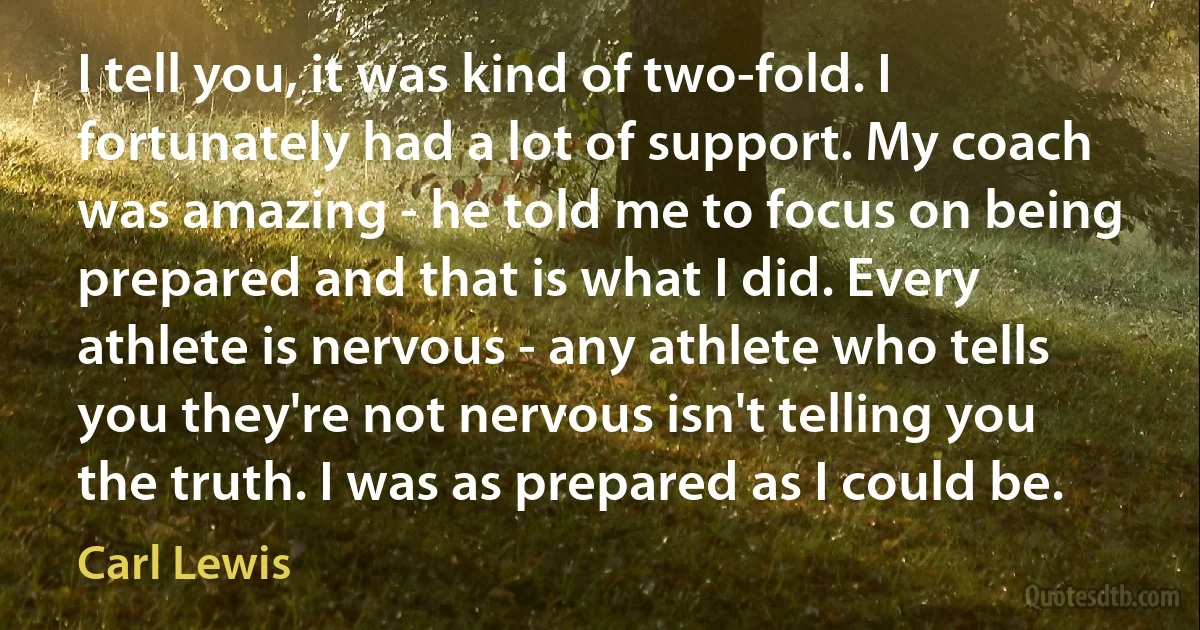 I tell you, it was kind of two-fold. I fortunately had a lot of support. My coach was amazing - he told me to focus on being prepared and that is what I did. Every athlete is nervous - any athlete who tells you they're not nervous isn't telling you the truth. I was as prepared as I could be. (Carl Lewis)