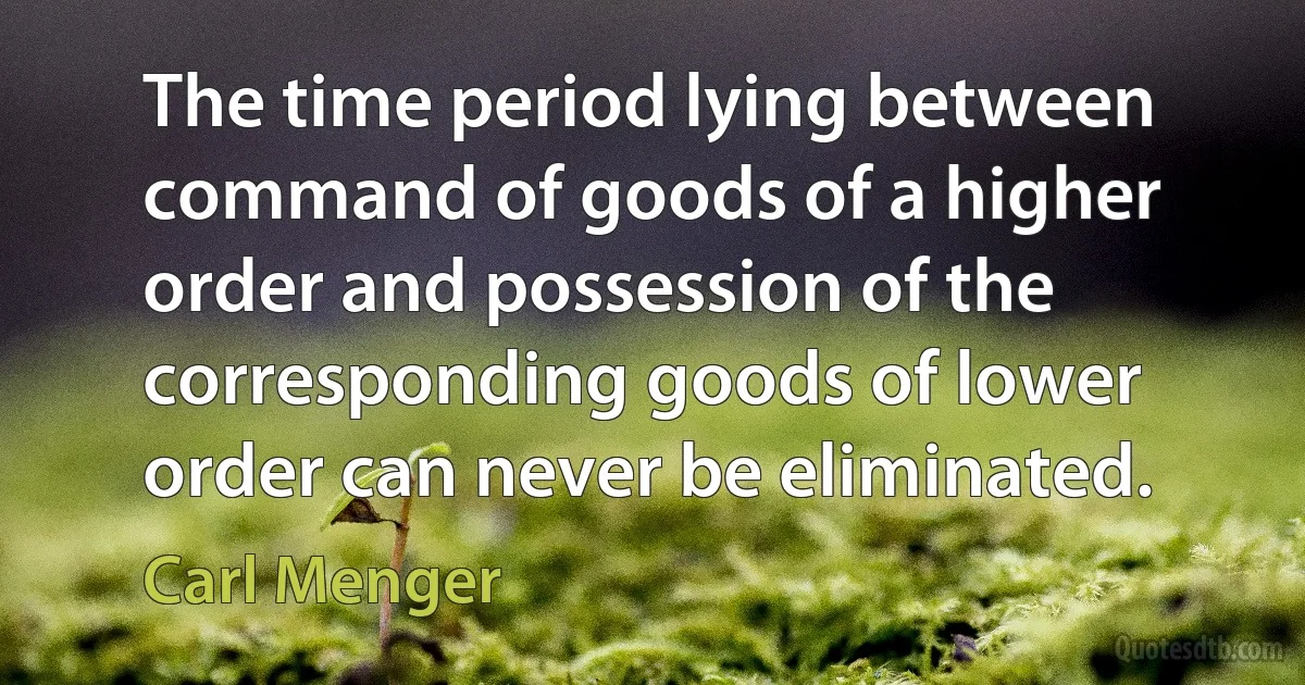 The time period lying between command of goods of a higher order and possession of the corresponding goods of lower order can never be eliminated. (Carl Menger)