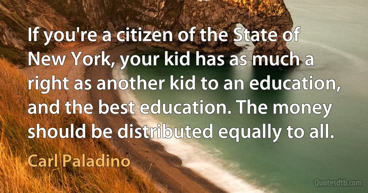 If you're a citizen of the State of New York, your kid has as much a right as another kid to an education, and the best education. The money should be distributed equally to all. (Carl Paladino)