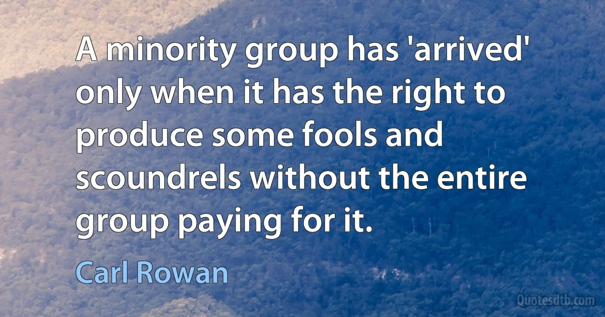 A minority group has 'arrived' only when it has the right to produce some fools and scoundrels without the entire group paying for it. (Carl Rowan)