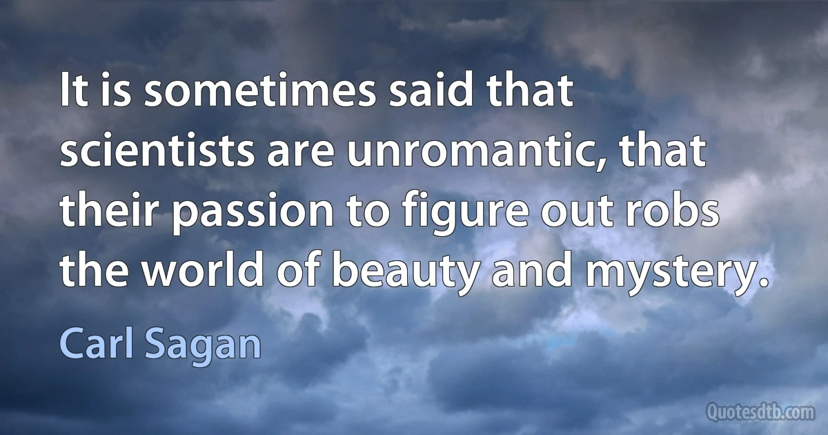 It is sometimes said that scientists are unromantic, that their passion to figure out robs the world of beauty and mystery. (Carl Sagan)