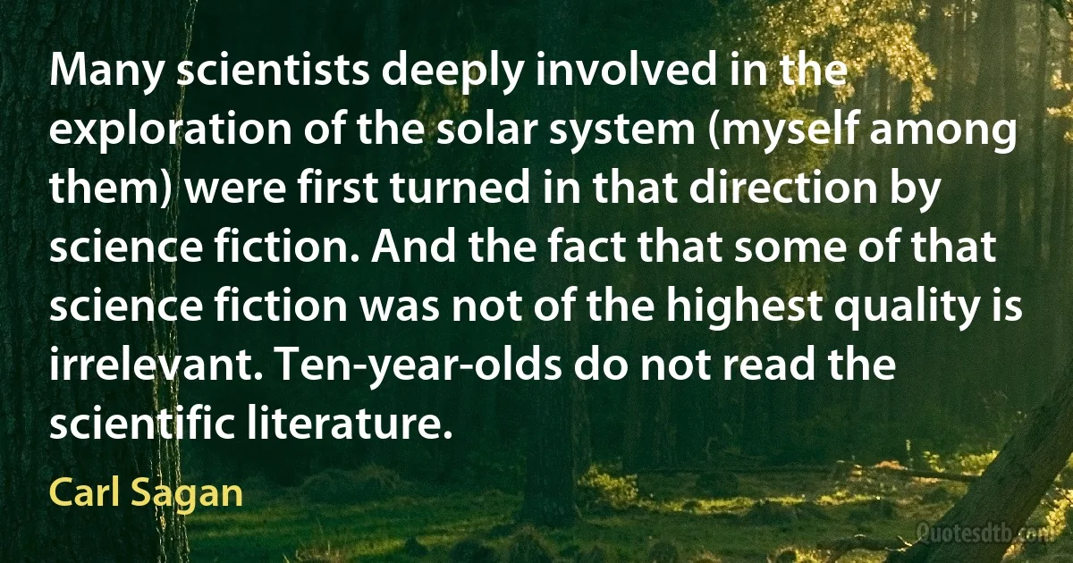 Many scientists deeply involved in the exploration of the solar system (myself among them) were first turned in that direction by science fiction. And the fact that some of that science fiction was not of the highest quality is irrelevant. Ten-year-olds do not read the scientific literature. (Carl Sagan)